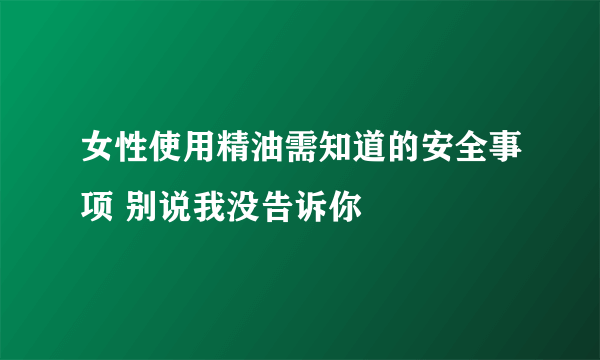 女性使用精油需知道的安全事项 别说我没告诉你