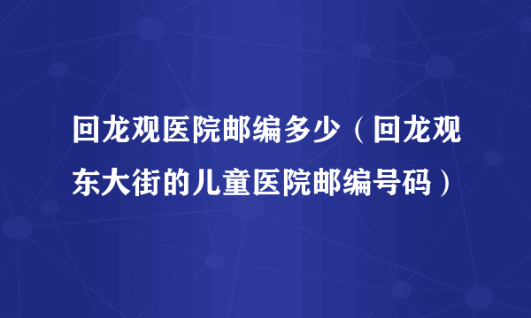 回龙观医院邮编多少（回龙观东大街的儿童医院邮编号码）