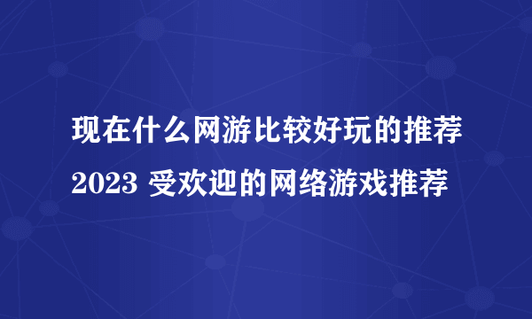 现在什么网游比较好玩的推荐2023 受欢迎的网络游戏推荐