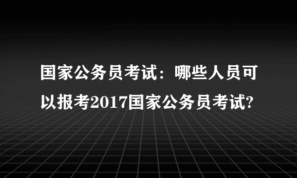 国家公务员考试：哪些人员可以报考2017国家公务员考试?