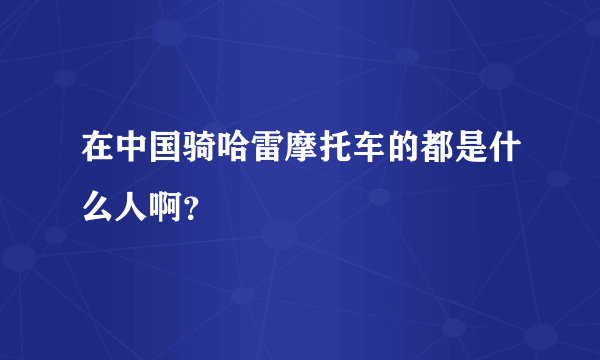 在中国骑哈雷摩托车的都是什么人啊？