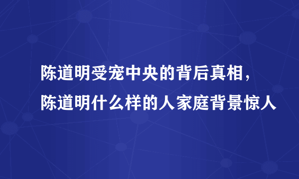 陈道明受宠中央的背后真相，陈道明什么样的人家庭背景惊人