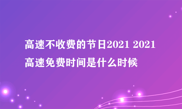 高速不收费的节日2021 2021高速免费时间是什么时候