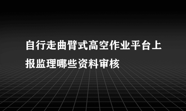 自行走曲臂式高空作业平台上报监理哪些资料审核