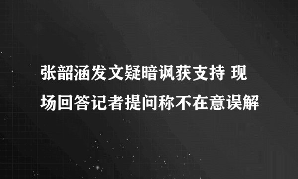 张韶涵发文疑暗讽获支持 现场回答记者提问称不在意误解