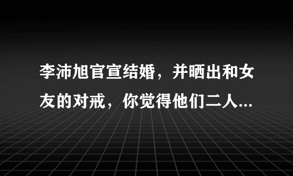 李沛旭官宣结婚，并晒出和女友的对戒，你觉得他们二人般配吗？