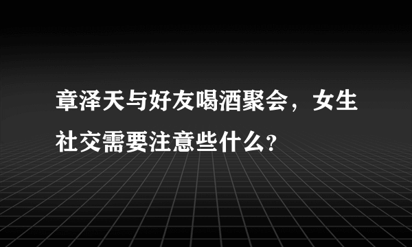 章泽天与好友喝酒聚会，女生社交需要注意些什么？