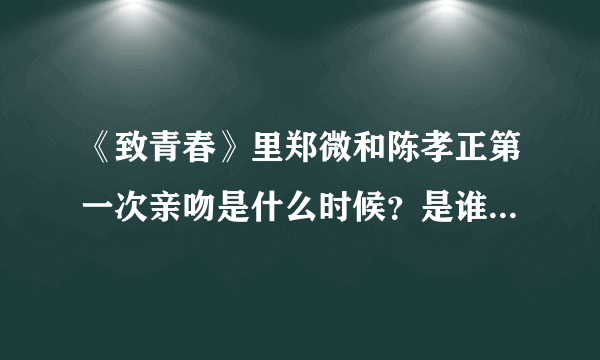 《致青春》里郑微和陈孝正第一次亲吻是什么时候？是谁先主动的？