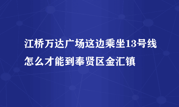 江桥万达广场这边乘坐13号线怎么才能到奉贤区金汇镇