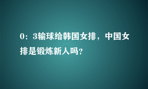 0：3输球给韩国女排，中国女排是锻炼新人吗？