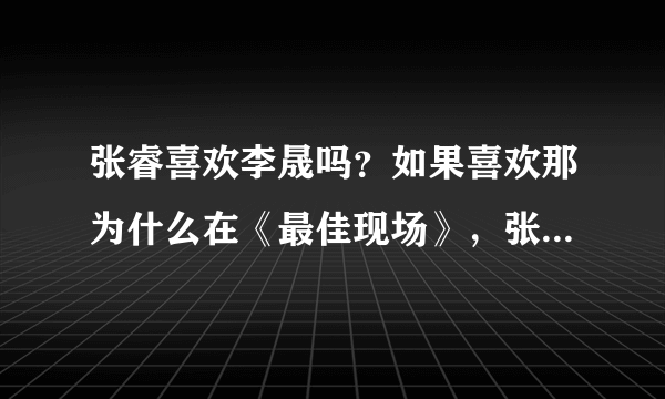 张睿喜欢李晟吗？如果喜欢那为什么在《最佳现场》，张睿说把李晟当姐姐？问那些说张睿喜欢李晟的人！