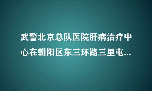 武警北京总队医院肝病治疗中心在朝阳区东三环路三里屯东一街吗拜托了各位 谢谢