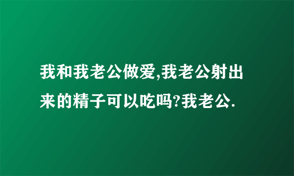 我和我老公做爱,我老公射出来的精子可以吃吗?我老公.