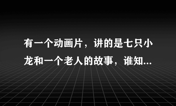 有一个动画片，讲的是七只小龙和一个老人的故事，谁知道名字叫什么啊，知道告诉下，等着看呢