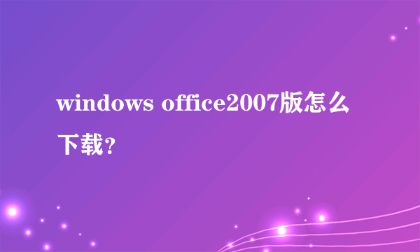 windows office2007版怎么下载？