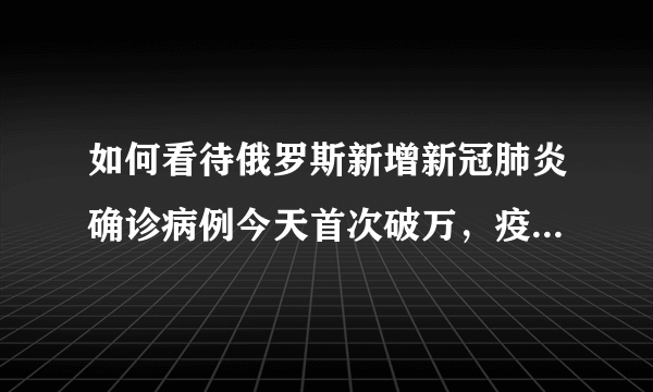 如何看待俄罗斯新增新冠肺炎确诊病例今天首次破万，疫情不断严重？