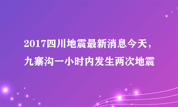 2017四川地震最新消息今天，九寨沟一小时内发生两次地震