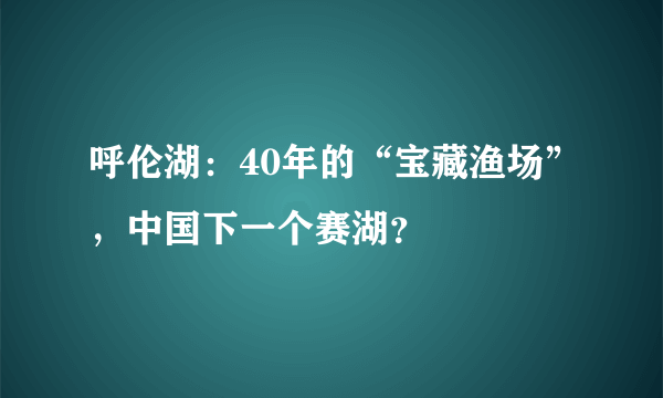 呼伦湖：40年的“宝藏渔场”，中国下一个赛湖？