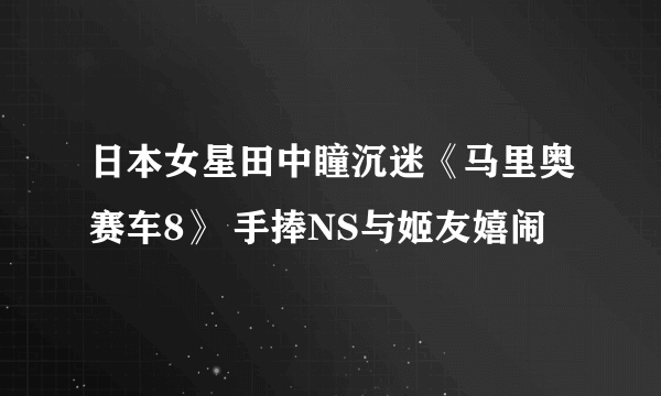 日本女星田中瞳沉迷《马里奥赛车8》 手捧NS与姬友嬉闹