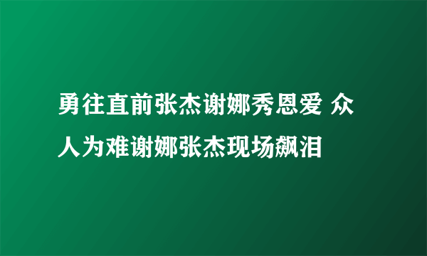 勇往直前张杰谢娜秀恩爱 众人为难谢娜张杰现场飙泪