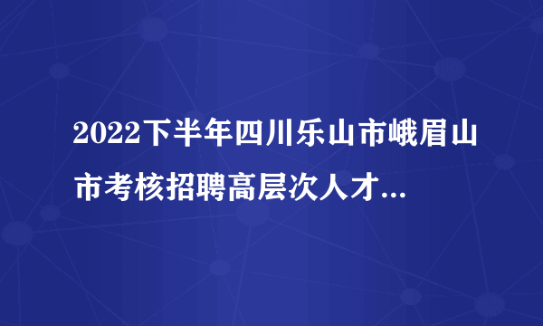 2022下半年四川乐山市峨眉山市考核招聘高层次人才79人公告