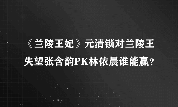 《兰陵王妃》元清锁对兰陵王失望张含韵PK林依晨谁能赢？