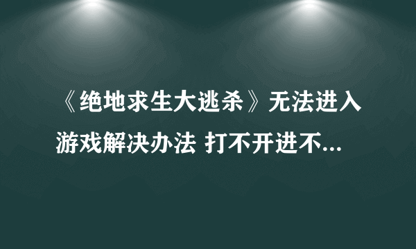 《绝地求生大逃杀》无法进入游戏解决办法 打不开进不去怎么办