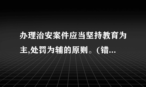 办理治安案件应当坚持教育为主,处罚为辅的原则。(错)10、公安机关办理治安案件,并不是单纯为了对违反治安管理行为人实施治安管理处罚,而是通过办理治安案件,纠正违反治安管理行为人的违法行为,达到教育本人,让其他群众自觉守法,保障法律贯彻实施的目的。(    )