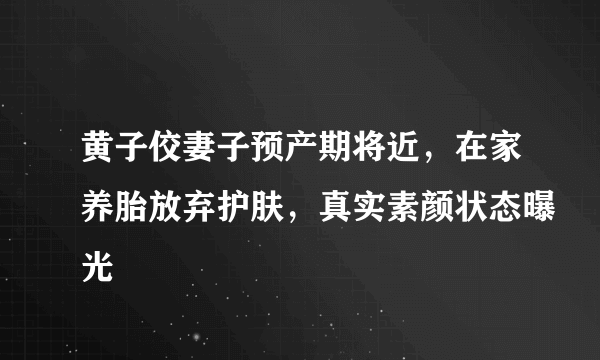 黄子佼妻子预产期将近，在家养胎放弃护肤，真实素颜状态曝光