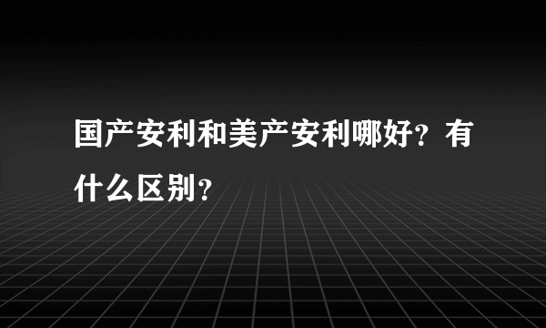 国产安利和美产安利哪好？有什么区别？