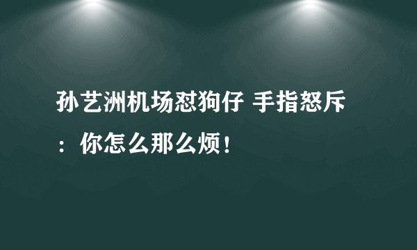 孙艺洲机场怼狗仔 手指怒斥：你怎么那么烦！