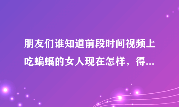 朋友们谁知道前段时间视频上吃蝙蝠的女人现在怎样，得病没有？