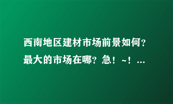 西南地区建材市场前景如何？最大的市场在哪？急！~！~急！~