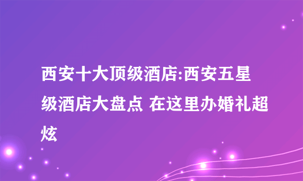 西安十大顶级酒店:西安五星级酒店大盘点 在这里办婚礼超炫