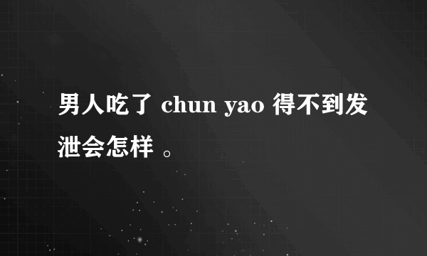 男人吃了 chun yao 得不到发泄会怎样 。