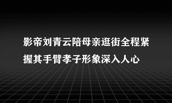 影帝刘青云陪母亲逛街全程紧握其手臂孝子形象深入人心