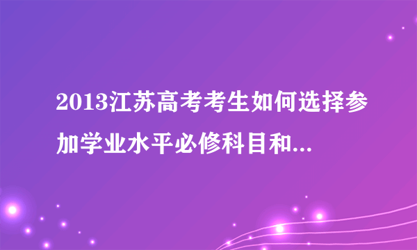 2013江苏高考考生如何选择参加学业水平必修科目和选修科目的测试