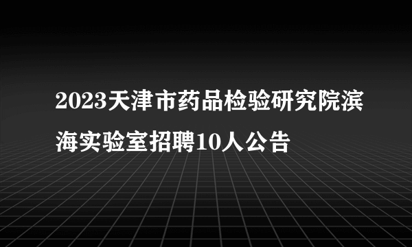 2023天津市药品检验研究院滨海实验室招聘10人公告