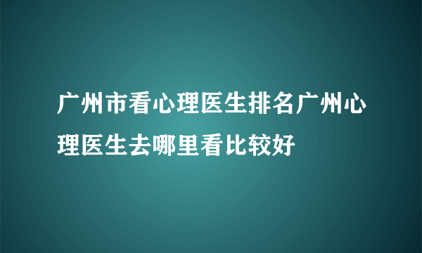 广州市看心理医生排名广州心理医生去哪里看比较好