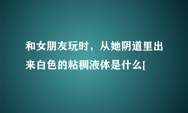 和女朋友玩时，从她阴道里出来白色的粘稠液体是什么[