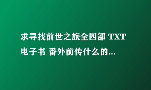 求寻找前世之旅全四部 TXT电子书 番外前传什么的都发哈 。