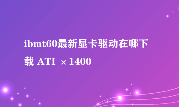 ibmt60最新显卡驱动在哪下载 ATI ×1400