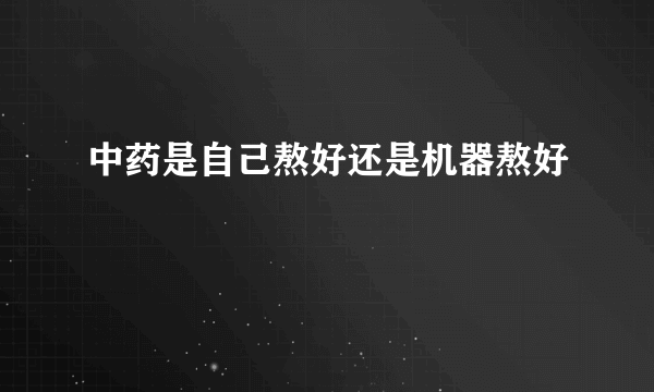 中药是自己熬好还是机器熬好