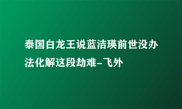 泰国白龙王说蓝洁瑛前世没办法化解这段劫难-飞外