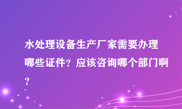 水处理设备生产厂家需要办理哪些证件？应该咨询哪个部门啊？