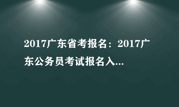 2017广东省考报名：2017广东公务员考试报名入口（各地市报名入口汇总）