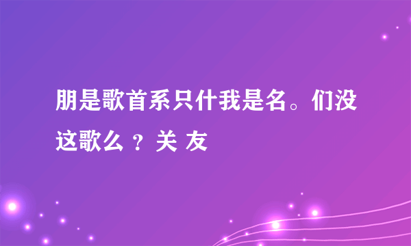 朋是歌首系只什我是名。们没这歌么 ？关 友