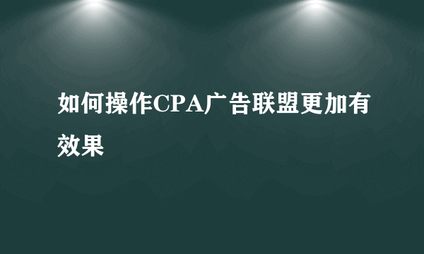 如何操作CPA广告联盟更加有效果