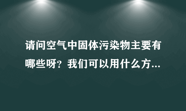 请问空气中固体污染物主要有哪些呀？我们可以用什么方法分别除去呀？