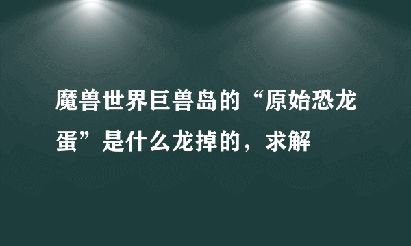 魔兽世界巨兽岛的“原始恐龙蛋”是什么龙掉的，求解